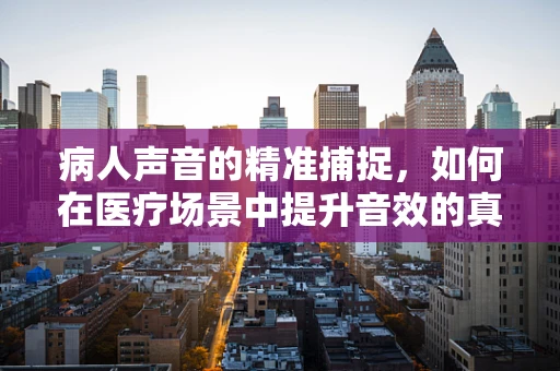 病人声音的精准捕捉，如何在医疗场景中提升音效的真实感？