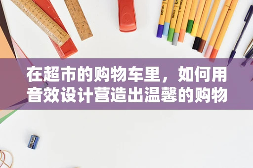 在超市的购物车里，如何用音效设计营造出温馨的购物体验？