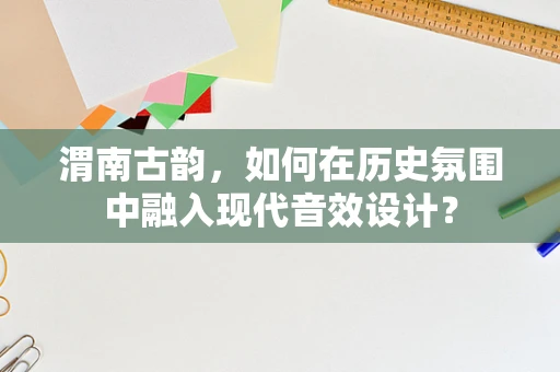 渭南古韵，如何在历史氛围中融入现代音效设计？