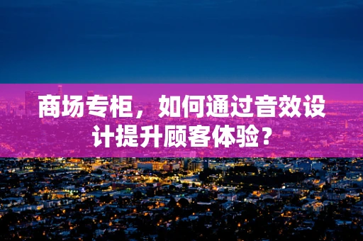 商场专柜，如何通过音效设计提升顾客体验？