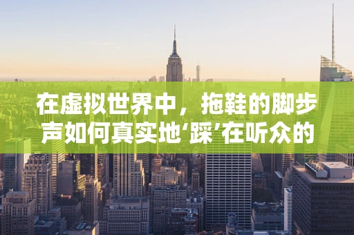 在虚拟世界中，拖鞋的脚步声如何真实地‘踩’在听众的心上？