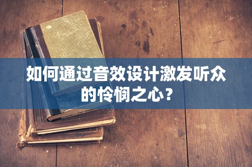 如何通过音效设计激发听众的怜悯之心？