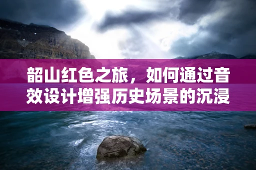 韶山红色之旅，如何通过音效设计增强历史场景的沉浸感？