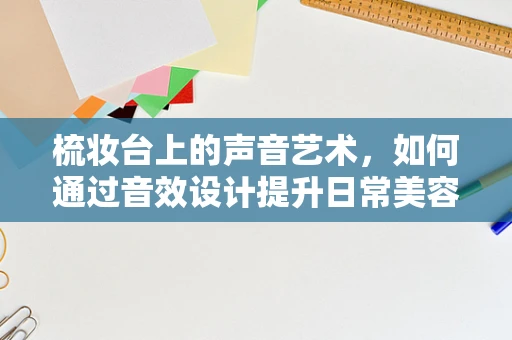 梳妆台上的声音艺术，如何通过音效设计提升日常美容体验？