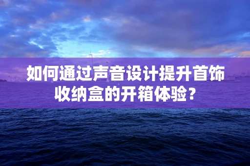 如何通过声音设计提升首饰收纳盒的开箱体验？