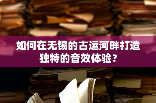 如何在无锡的古运河畔打造独特的音效体验？