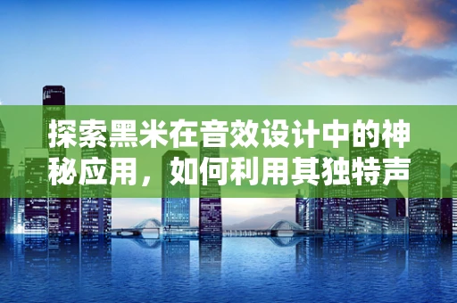 探索黑米在音效设计中的神秘应用，如何利用其独特声学特性增强听觉体验？