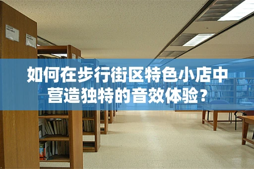 如何在步行街区特色小店中营造独特的音效体验？