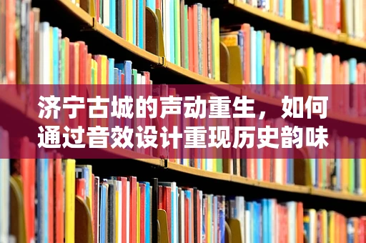 济宁古城的声动重生，如何通过音效设计重现历史韵味？