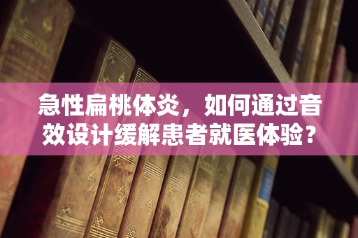 急性扁桃体炎，如何通过音效设计缓解患者就医体验？