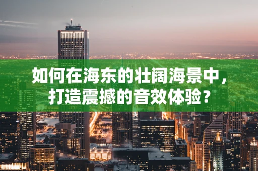 如何在海东的壮阔海景中，打造震撼的音效体验？