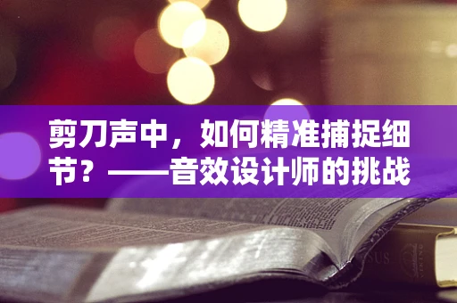 剪刀声中，如何精准捕捉细节？——音效设计师的挑战