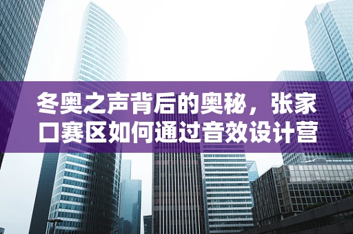 冬奥之声背后的奥秘，张家口赛区如何通过音效设计营造沉浸式观赛体验？