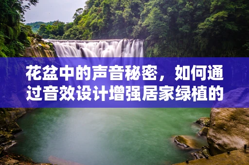 花盆中的声音秘密，如何通过音效设计增强居家绿植的‘生命力’？