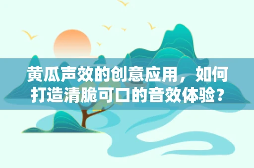 黄瓜声效的创意应用，如何打造清脆可口的音效体验？