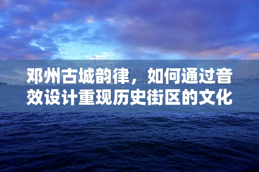 邓州古城韵律，如何通过音效设计重现历史街区的文化氛围？