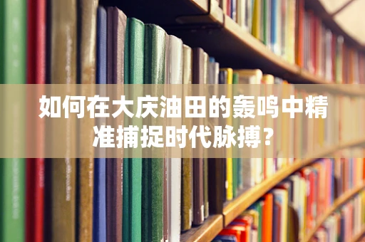 如何在大庆油田的轰鸣中精准捕捉时代脉搏？