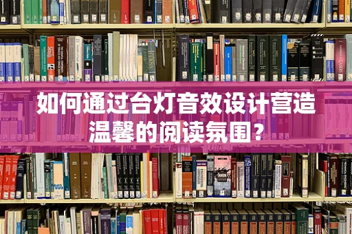 如何通过台灯音效设计营造温馨的阅读氛围？