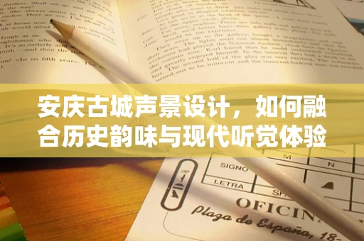 安庆古城声景设计，如何融合历史韵味与现代听觉体验？