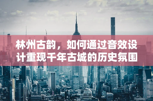 林州古韵，如何通过音效设计重现千年古城的历史氛围？