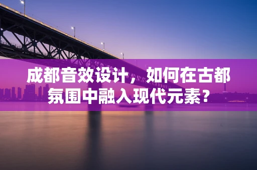 成都音效设计，如何在古都氛围中融入现代元素？