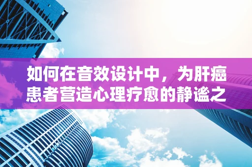 如何在音效设计中，为肝癌患者营造心理疗愈的静谧之音？