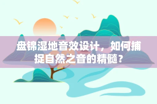 盘锦湿地音效设计，如何捕捉自然之音的精髓？