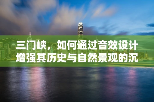 三门峡，如何通过音效设计增强其历史与自然景观的沉浸感？